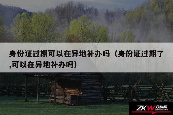 身份证过期可以在异地补办吗以及身份证过期了,可以在异地补办吗