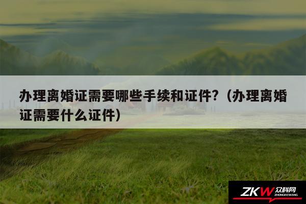 办理离婚证需要哪些手续和证件?以及办理离婚证需要什么证件