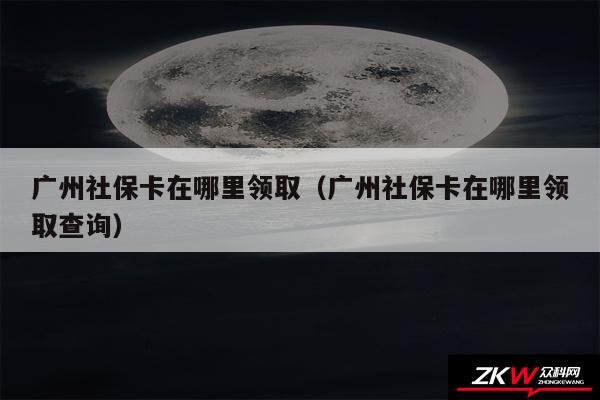 广州社保卡在哪里领取以及广州社保卡在哪里领取查询