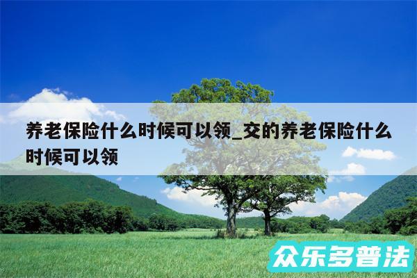 养老保险什么时候可以领_交的养老保险什么时候可以领