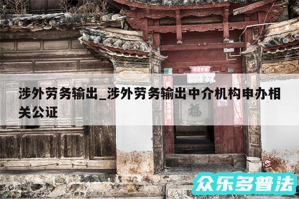 涉外劳务输出_涉外劳务输出中介机构申办相关公证