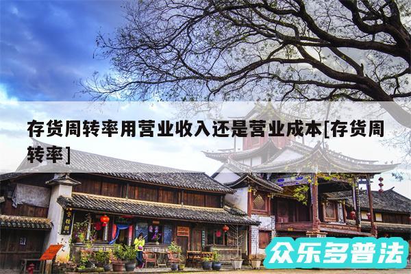 存货周转率用营业收入还是营业成本及存货周转率