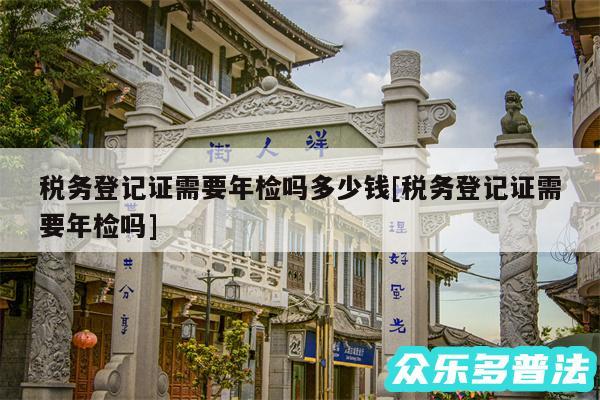 税务登记证需要年检吗多少钱及税务登记证需要年检吗