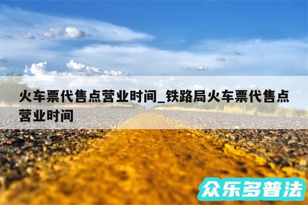 火车票代售点营业时间_铁路局火车票代售点营业时间