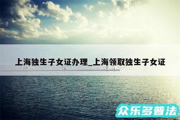 上海独生子女证办理_上海领取独生子女证