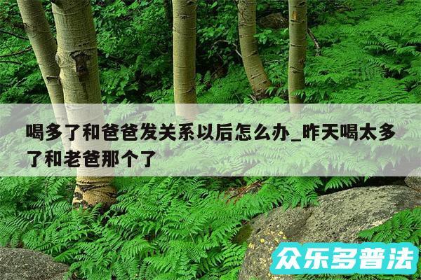 喝多了和爸爸发关系以后怎么办_昨天喝太多了和老爸那个了