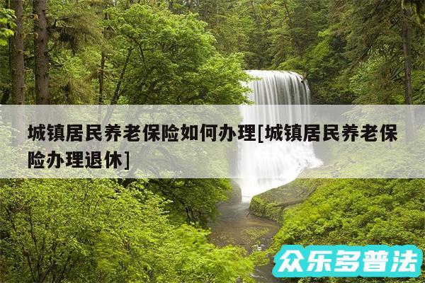 城镇居民养老保险如何办理及城镇居民养老保险办理退休