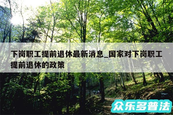 下岗职工提前退休最新消息_国家对下岗职工提前退休的政策
