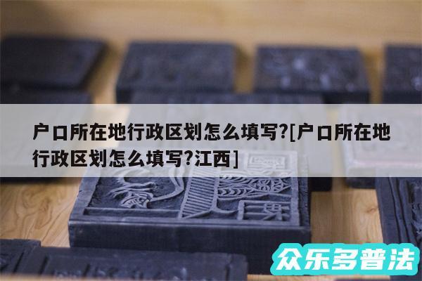 户口所在地行政区划怎么填写?及户口所在地行政区划怎么填写?江西