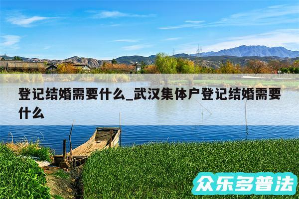 登记结婚需要什么_武汉集体户登记结婚需要什么