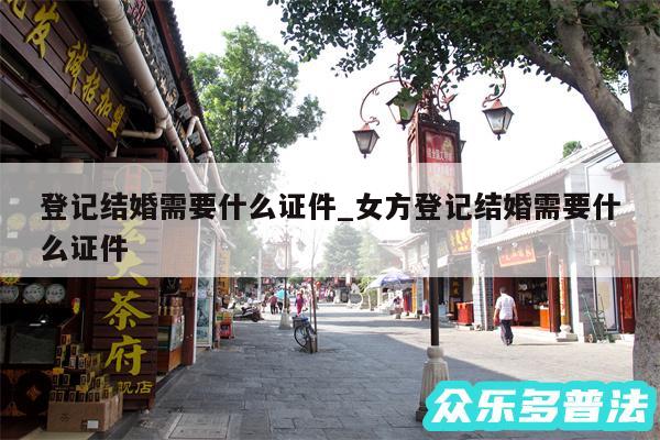 登记结婚需要什么证件_女方登记结婚需要什么证件