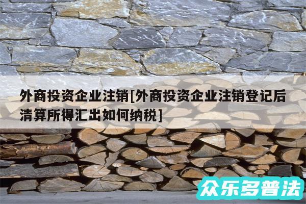 外商投资企业注销及外商投资企业注销登记后清算所得汇出如何纳税