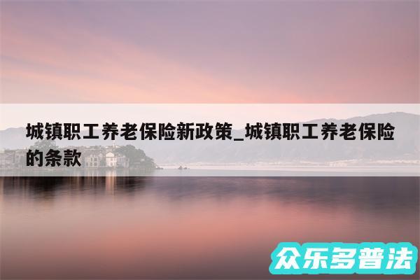 城镇职工养老保险新政策_城镇职工养老保险的条款