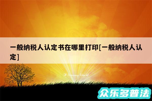 一般纳税人认定书在哪里打印及一般纳税人认定