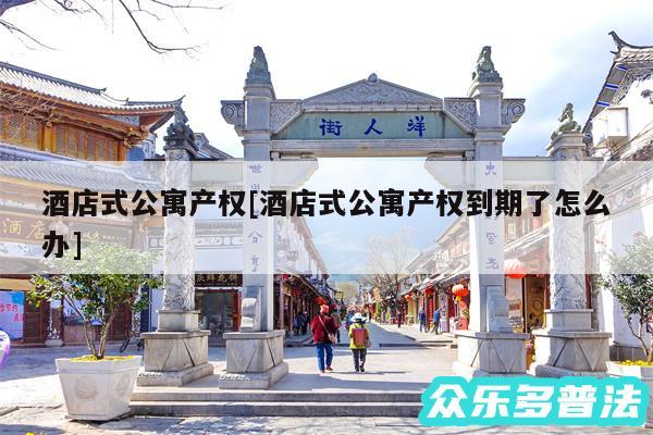 酒店式公寓产权及酒店式公寓产权到期了怎么办