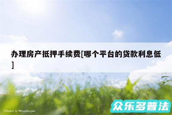 办理房产抵押手续费及哪个平台的贷款利息低