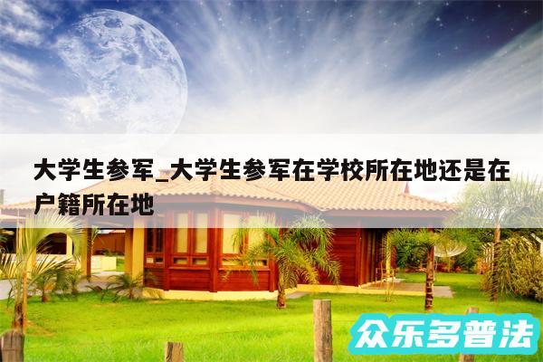 大学生参军_大学生参军在学校所在地还是在户籍所在地