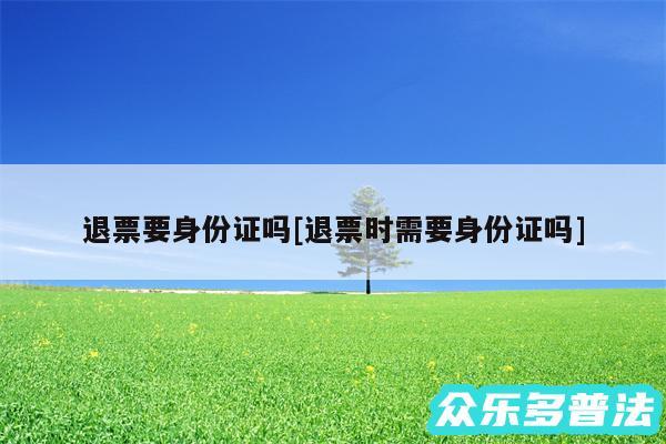退票要身份证吗及退票时需要身份证吗