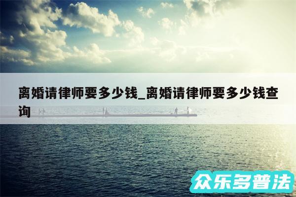 离婚请律师要多少钱_离婚请律师要多少钱查询