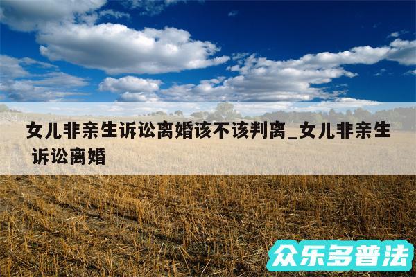 女儿非亲生诉讼离婚该不该判离_女儿非亲生 诉讼离婚
