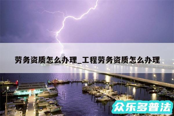劳务资质怎么办理_工程劳务资质怎么办理