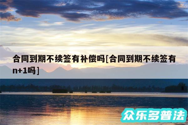 合同到期不续签有补偿吗及合同到期不续签有n+1吗