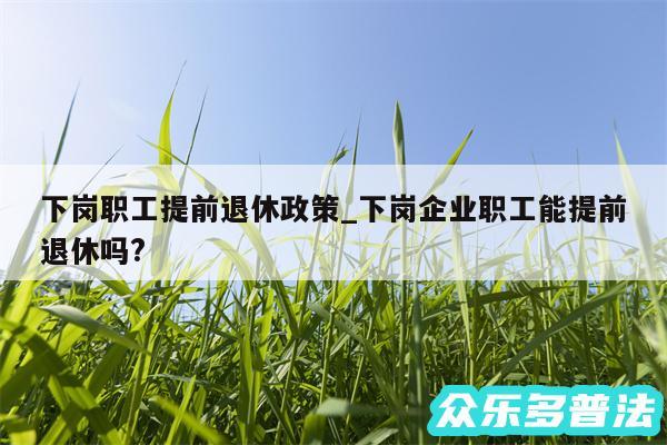 下岗职工提前退休政策_下岗企业职工能提前退休吗?