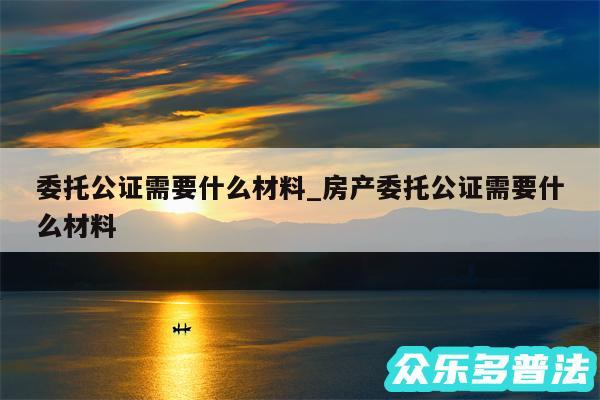 委托公证需要什么材料_房产委托公证需要什么材料