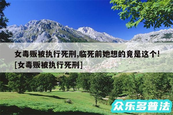 女毒贩被执行死刑,临死前她想的竟是这个!及女毒贩被执行死刑