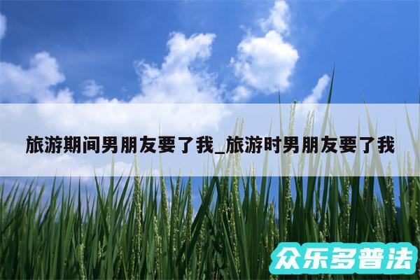旅游期间男朋友要了我_旅游时男朋友要了我
