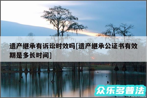 遗产继承有诉讼时效吗及遗产继承公证书有效期是多长时间