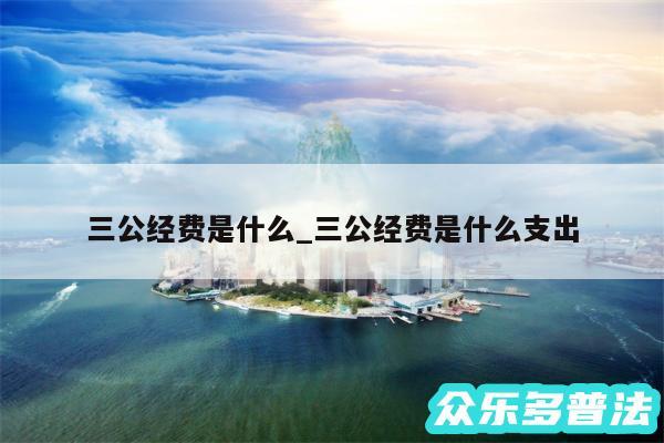 三公经费是什么_三公经费是什么支出