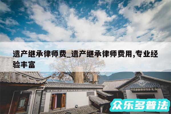 遗产继承律师费_遗产继承律师费用,专业经验丰富