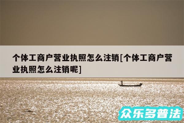 个体工商户营业执照怎么注销及个体工商户营业执照怎么注销呢