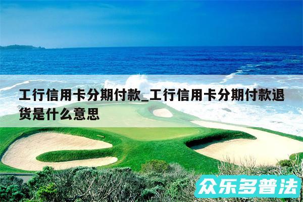工行信用卡分期付款_工行信用卡分期付款退货是什么意思
