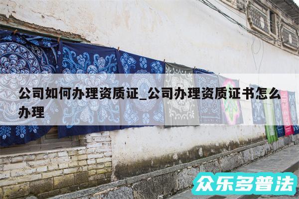 公司如何办理资质证_公司办理资质证书怎么办理