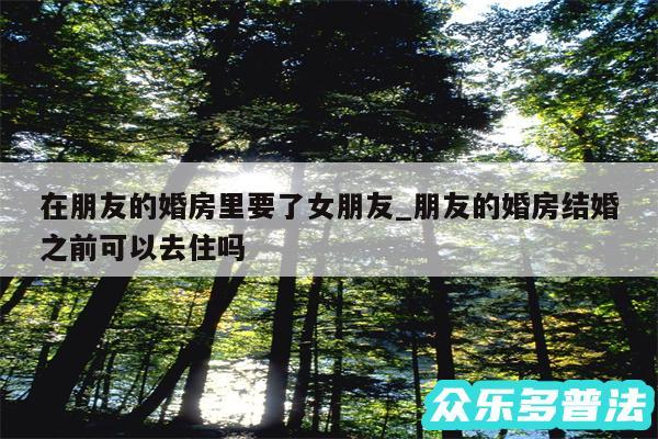 在朋友的婚房里要了女朋友_朋友的婚房结婚之前可以去住吗