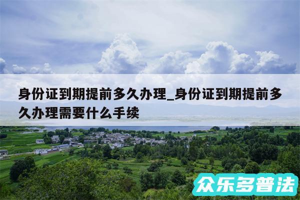 身份证到期提前多久办理_身份证到期提前多久办理需要什么手续