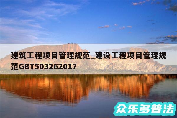 建筑工程项目管理规范_建设工程项目管理规范GBT503262017