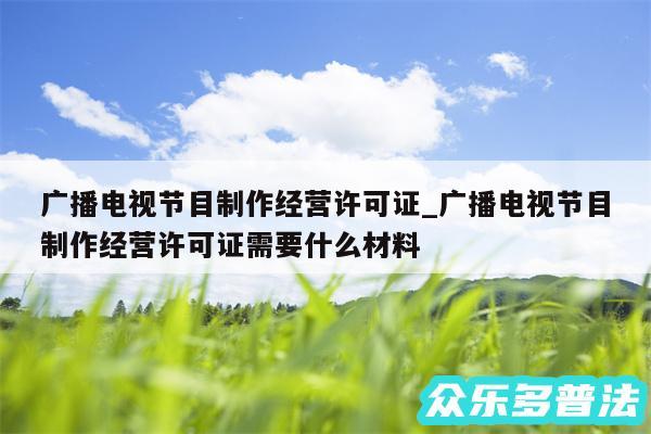 广播电视节目制作经营许可证_广播电视节目制作经营许可证需要什么材料