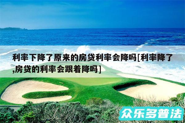 利率下降了原来的房贷利率会降吗及利率降了,房贷的利率会跟着降吗