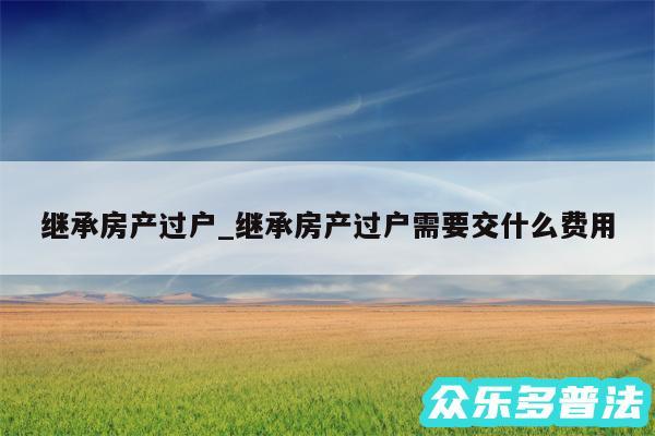 继承房产过户_继承房产过户需要交什么费用