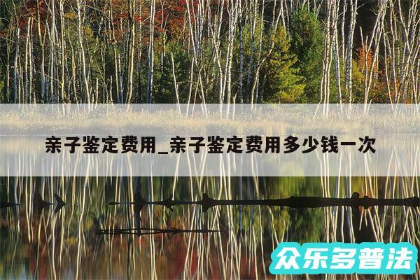 亲子鉴定费用_亲子鉴定费用多少钱一次