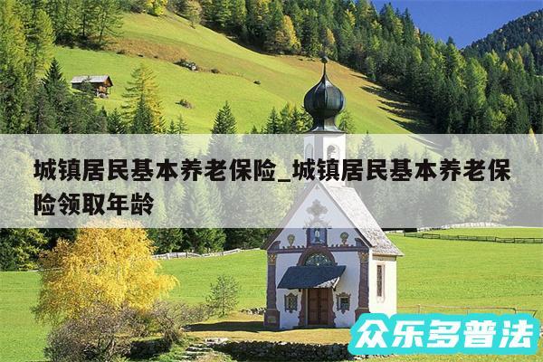 城镇居民基本养老保险_城镇居民基本养老保险领取年龄