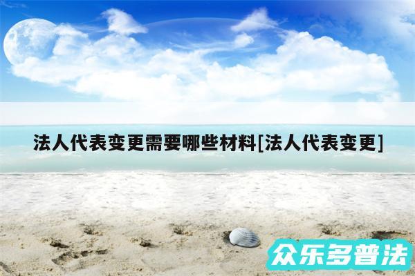 法人代表变更需要哪些材料及法人代表变更