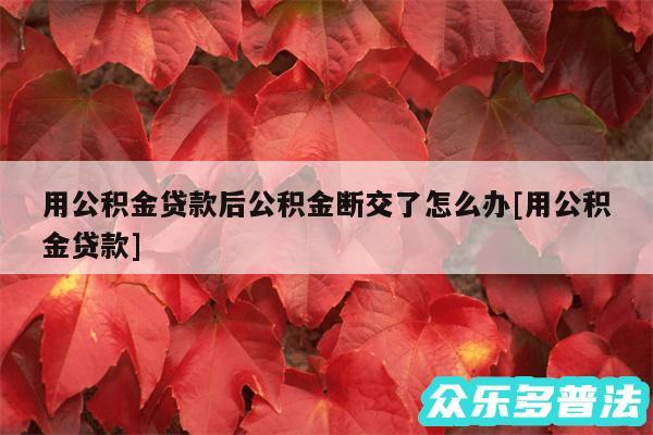 用公积金贷款后公积金断交了怎么办及用公积金贷款