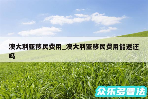 澳大利亚移民费用_澳大利亚移民费用能返还吗