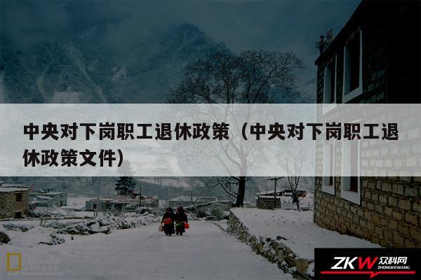 中央对下岗职工退休政策以及中央对下岗职工退休政策文件