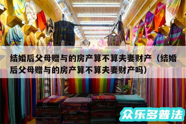 结婚后父母赠与的房产算不算夫妻财产以及结婚后父母赠与的房产算不算夫妻财产吗