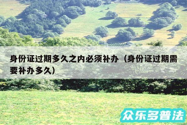 身份证过期多久之内必须补办以及身份证过期需要补办多久